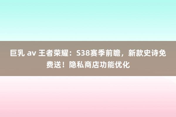 巨乳 av 王者荣耀：S38赛季前瞻，新款史诗免费送！隐私商店功能优化