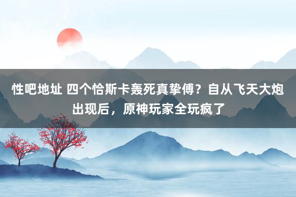 性吧地址 四个恰斯卡轰死真挚傅？自从飞天大炮出现后，原神玩家全玩疯了