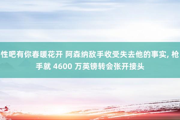 性吧有你春暖花开 阿森纳敌手收受失去他的事实, 枪手就 4600 万英镑转会张开接头