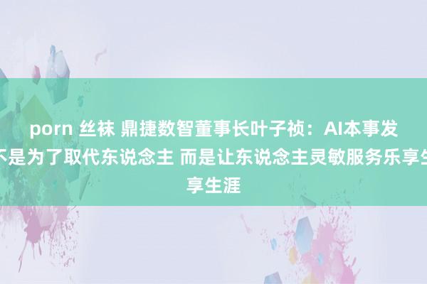 porn 丝袜 鼎捷数智董事长叶子祯：AI本事发展不是为了取代东说念主 而是让东说念主灵敏服务乐享生涯