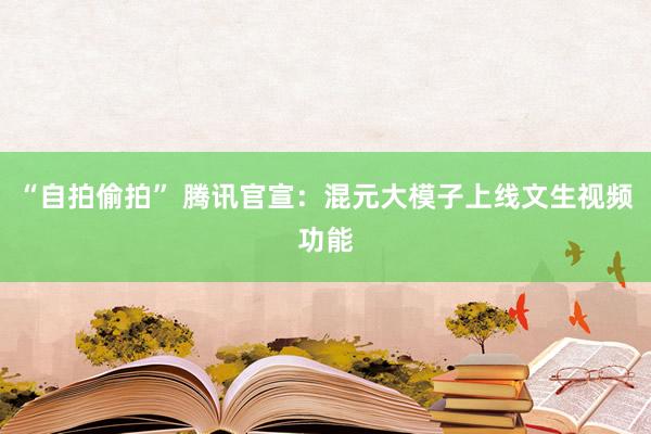 “自拍偷拍” 腾讯官宣：混元大模子上线文生视频功能