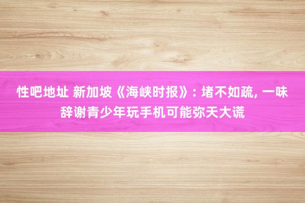 性吧地址 新加坡《海峡时报》: 堵不如疏, 一味辞谢青少年玩手机可能弥天大谎