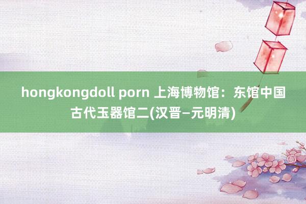 hongkongdoll porn 上海博物馆：东馆中国古代玉器馆二(汉晋—元明清)