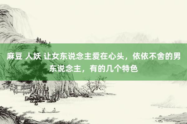 麻豆 人妖 让女东说念主爱在心头，依依不舍的男东说念主，有的几个特色