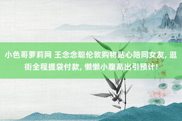 小色哥萝莉网 王念念聪伦敦购物贴心陪同女友, 逛街全程提袋付款, 懒懒小腹高出引预计!