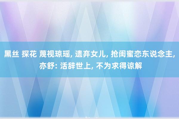 黑丝 探花 蔑视琼瑶, 遗弃女儿, 抢闺蜜恋东说念主, 亦舒: 活辞世上, 不为求得谅解