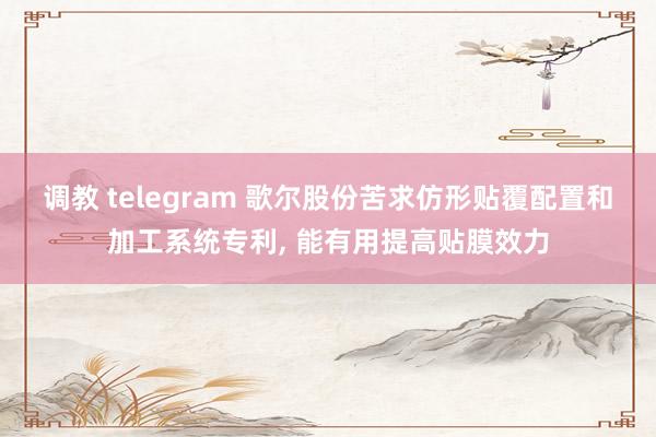 调教 telegram 歌尔股份苦求仿形贴覆配置和加工系统专利, 能有用提高贴膜效力