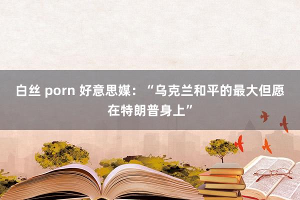 白丝 porn 好意思媒：“乌克兰和平的最大但愿在特朗普身上”