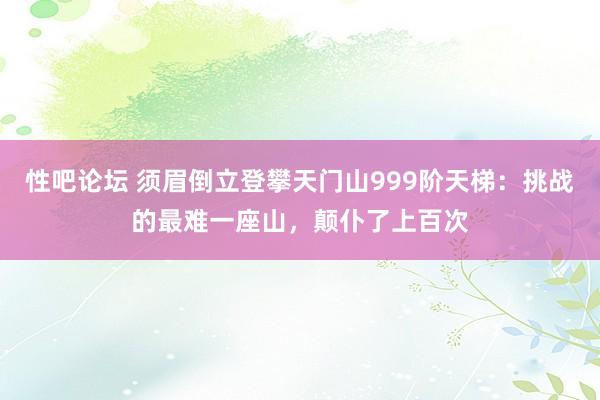 性吧论坛 须眉倒立登攀天门山999阶天梯：挑战的最难一座山，颠仆了上百次