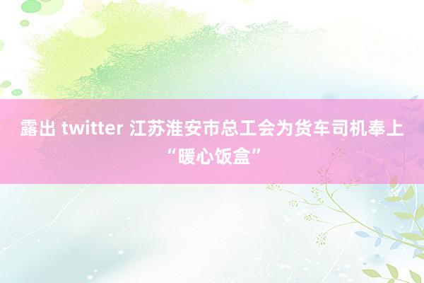 露出 twitter 江苏淮安市总工会为货车司机奉上“暖心饭盒”