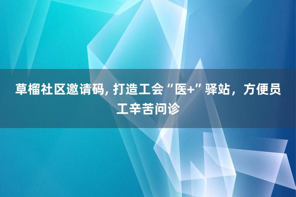 草榴社区邀请码, 打造工会“医+”驿站，方便员工辛苦问诊