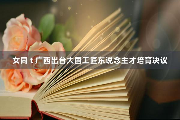 女同 t 广西出台大国工匠东说念主才培育决议
