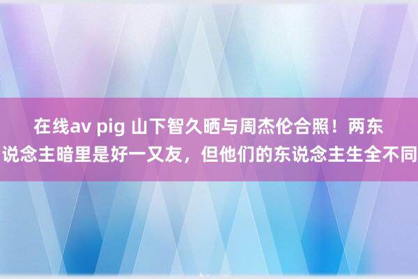 在线av pig 山下智久晒与周杰伦合照！两东说念主暗里是好一又友，但他们的东说念主生全不同