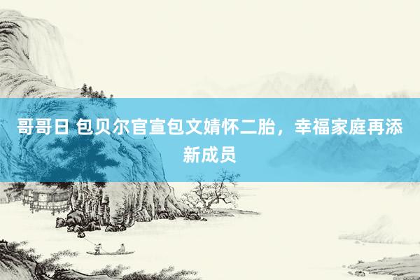 哥哥日 包贝尔官宣包文婧怀二胎，幸福家庭再添新成员