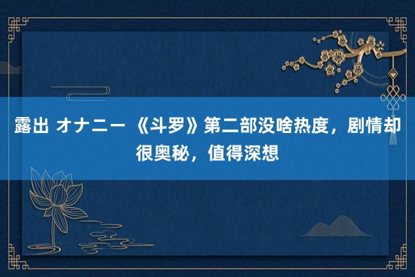 露出 オナニー 《斗罗》第二部没啥热度，剧情却很奥秘，值得深想