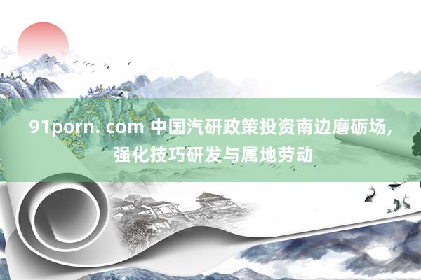 91porn. com 中国汽研政策投资南边磨砺场, 强化技巧研发与属地劳动