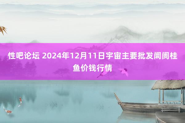 性吧论坛 2024年12月11日宇宙主要批发阛阓桂鱼价钱行情