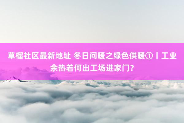 草榴社区最新地址 冬日问暖之绿色供暖①丨工业余热若何出工场进家门？
