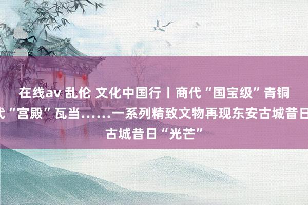 在线av 乱伦 文化中国行丨商代“国宝级”青铜器、汉代“宫殿”瓦当……一系列精致文物再现东安古城昔日“光芒”