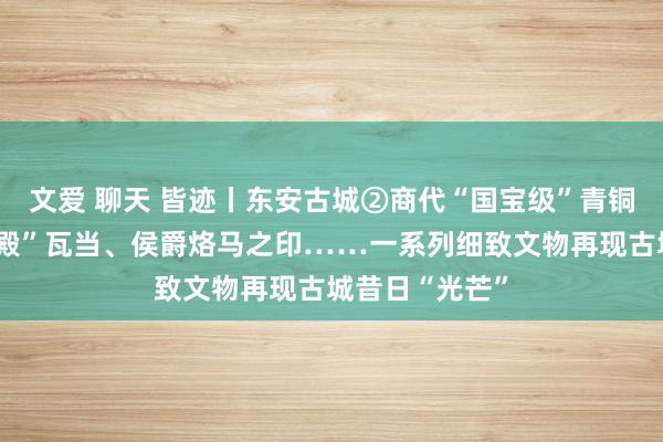 文爱 聊天 皆迹丨东安古城②商代“国宝级”青铜器、汉代“宫殿”瓦当、侯爵烙马之印……一系列细致文物再现古城昔日“光芒”
