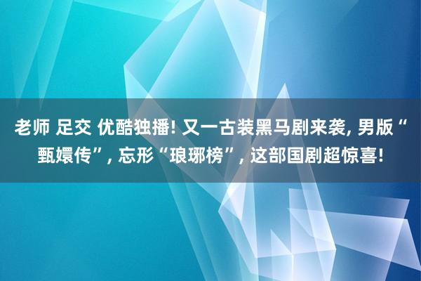 老师 足交 优酷独播! 又一古装黑马剧来袭, 男版“甄嬛传”, 忘形“琅琊榜”, 这部国剧超惊喜!