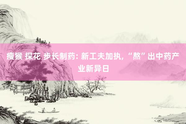瘦猴 探花 步长制药: 新工夫加执, “熬”出中药产业新异日