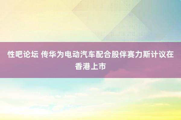 性吧论坛 传华为电动汽车配合股伴赛力斯计议在香港上市