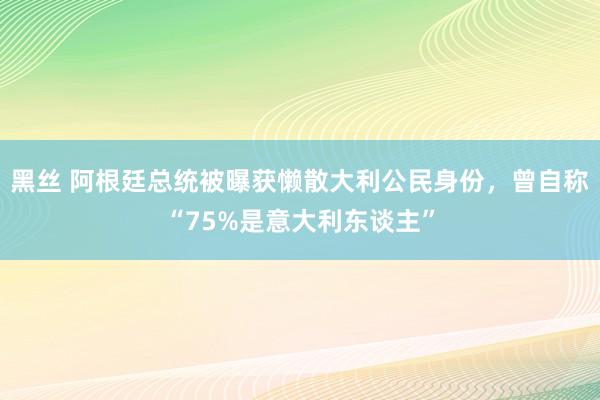 黑丝 阿根廷总统被曝获懒散大利公民身份，曾自称“75%是意大利东谈主”