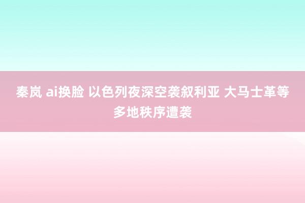 秦岚 ai换脸 以色列夜深空袭叙利亚 大马士革等多地秩序遭袭