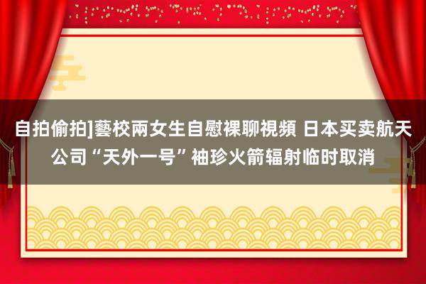 自拍偷拍]藝校兩女生自慰裸聊視頻 日本买卖航天公司“天外一号”袖珍火箭辐射临时取消