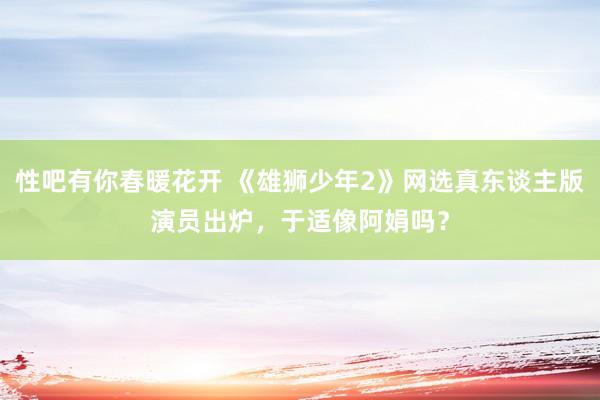 性吧有你春暖花开 《雄狮少年2》网选真东谈主版演员出炉，于适像阿娟吗？