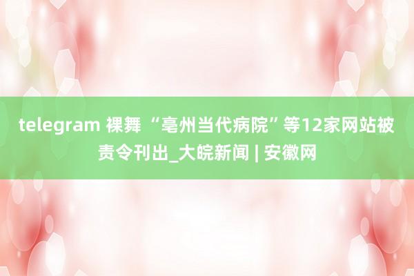telegram 裸舞 “亳州当代病院”等12家网站被责令刊出_大皖新闻 | 安徽网