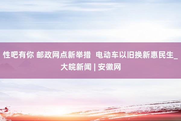 性吧有你 邮政网点新举措  电动车以旧换新惠民生_大皖新闻 | 安徽网
