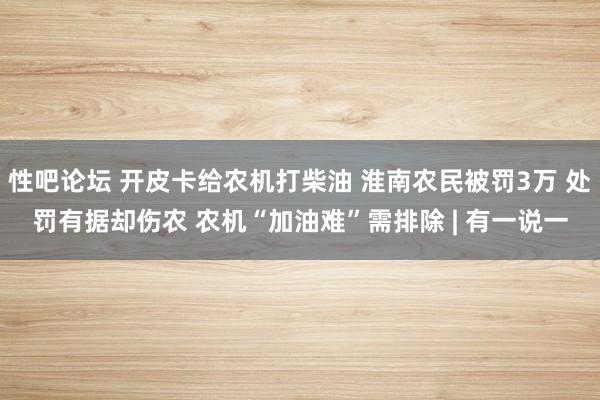 性吧论坛 开皮卡给农机打柴油 淮南农民被罚3万 处罚有据却伤农 农机“加油难”需排除 | 有一说一