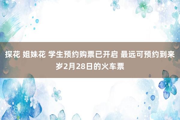 探花 姐妹花 学生预约购票已开启 最远可预约到来岁2月28日的火车票