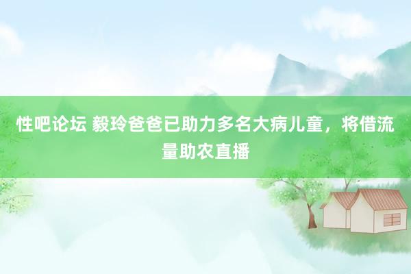 性吧论坛 毅玲爸爸已助力多名大病儿童，将借流量助农直播