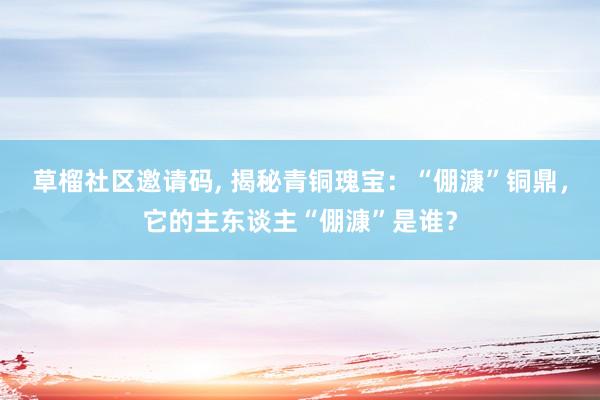 草榴社区邀请码, 揭秘青铜瑰宝：“倗漮”铜鼎，它的主东谈主“倗漮”是谁？