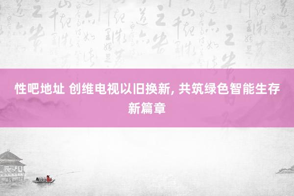 性吧地址 创维电视以旧换新, 共筑绿色智能生存新篇章