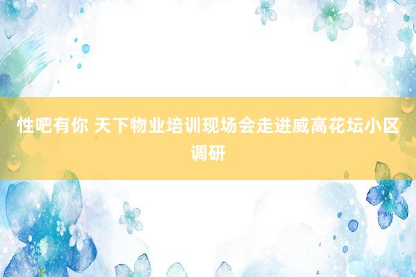 性吧有你 天下物业培训现场会走进威高花坛小区调研