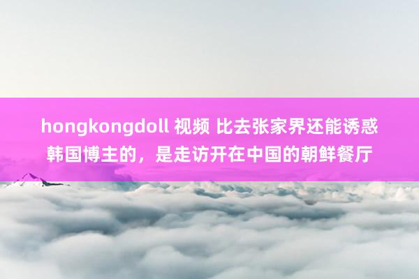 hongkongdoll 视频 比去张家界还能诱惑韩国博主的，是走访开在中国的朝鲜餐厅