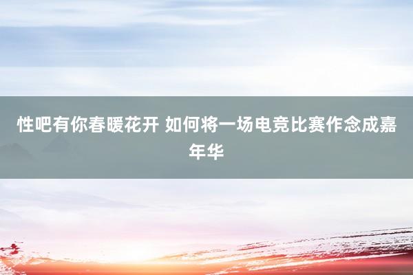 性吧有你春暖花开 如何将一场电竞比赛作念成嘉年华
