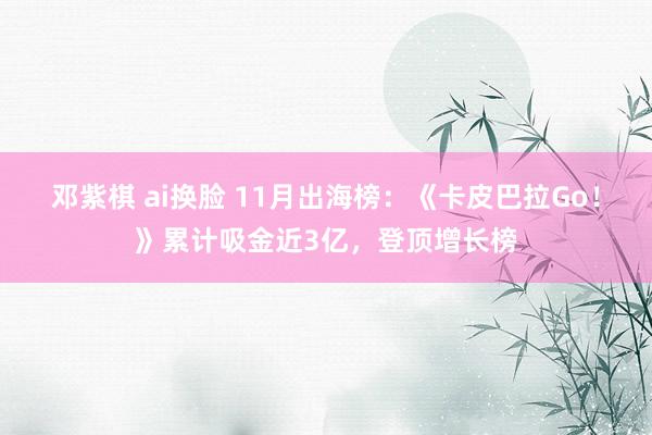 邓紫棋 ai换脸 11月出海榜：《卡皮巴拉Go！》累计吸金近3亿，登顶增长榜