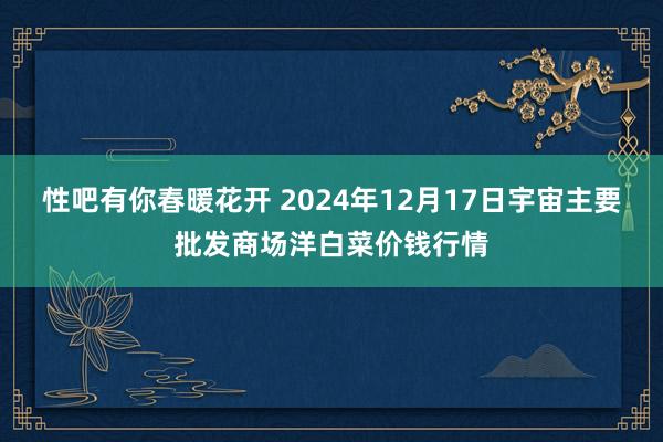 性吧有你春暖花开 2024年12月17日宇宙主要批发商场洋白菜价钱行情