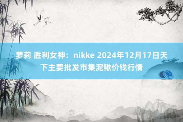 萝莉 胜利女神：nikke 2024年12月17日天下主要批发市集泥鳅价钱行情
