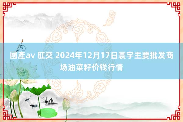 國產av 肛交 2024年12月17日寰宇主要批发商场油菜籽价钱行情