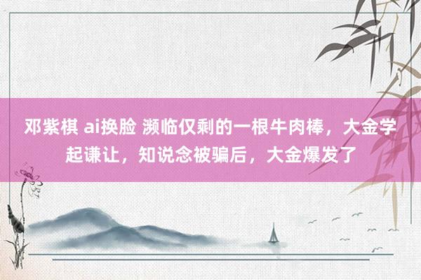 邓紫棋 ai换脸 濒临仅剩的一根牛肉棒，大金学起谦让，知说念被骗后，大金爆发了