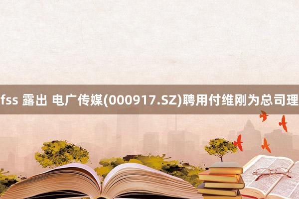 fss 露出 电广传媒(000917.SZ)聘用付维刚为总司理