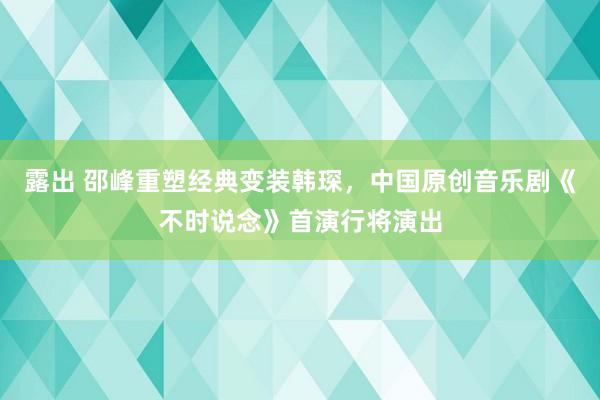 露出 邵峰重塑经典变装韩琛，中国原创音乐剧《不时说念》首演行将演出
