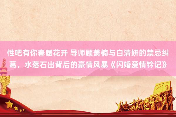 性吧有你春暖花开 导师顾萧楠与白清妍的禁忌纠葛，水落石出背后的豪情风暴《闪婚爱情钤记》