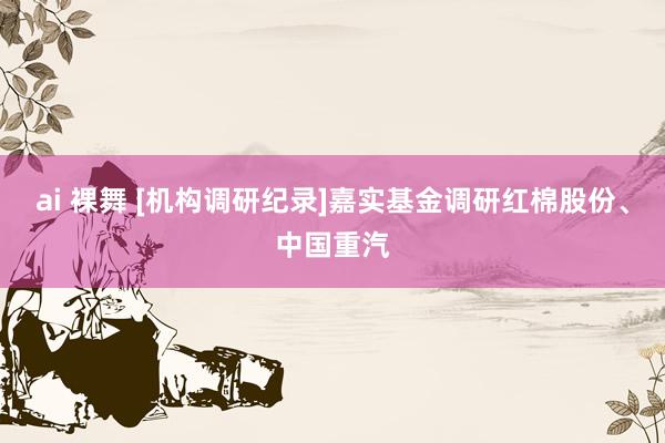 ai 裸舞 [机构调研纪录]嘉实基金调研红棉股份、中国重汽